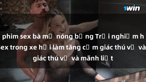 phim sex bà mẹ nóng bỏng Trải nghiệm hứa hẹn: Sex trong xe hơi làm tăng cảm giác thú vị và mãnh liệt