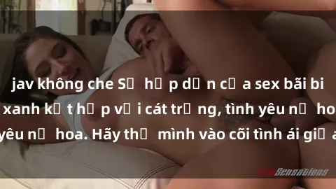 jav không che Sự hấp dẫn của sex bãi biển: Khi sóng biển xanh kết hợp với cát trắng, tình yêu nở hoa. Hãy thả mình vào cõi tình ái giữa sóng biển!