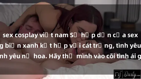 sex cosplay việt nam Sự hấp dẫn của sex bãi biển: Khi sóng biển xanh kết hợp với cát trắng, tình yêu nở hoa. Hãy thả mình vào cõi tình ái giữa sóng biển!