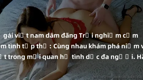 gái việt nam dâm đãng Trải nghiệm cảm xúc mới mẻ với làm tình tập thể: Cùng nhau khám phá niềm vui và sự mãnh liệt trong mối quan hệ tình dục đa người. Hãy thử ngay để biết cảm giác thú vị này!