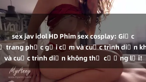 sex jav idol HD Phim sex cosplay: Giấc mơ  cùng những bộ trang phục gợi cảm và cuộc trình diễn không thể cưỡng lại!