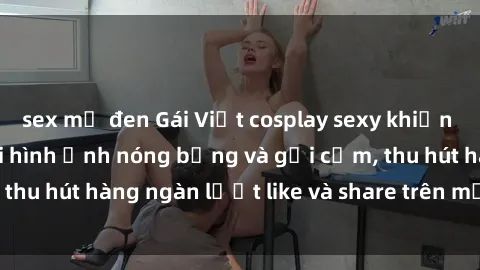 sex mỹ đen Gái Việt cosplay sexy khiến fan phát cuồng với hình ảnh nóng bỏng và gợi cảm, thu hút hàng ngàn lượt like và share trên mạng xã hội.