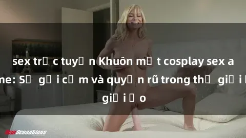 sex trực tuyến Khuôn mặt cosplay sex anime: Sự gợi cảm và quyến rũ trong thế giới ảo