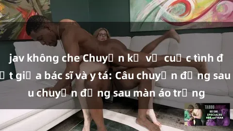 jav không che Chuyện kể về cuộc tình đầy nhiệt huyết giữa bác sĩ và y tá: Câu chuyện đằng sau màn áo trắng