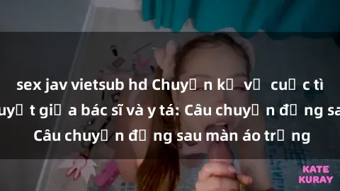 sex jav vietsub hd Chuyện kể về cuộc tình đầy nhiệt huyết giữa bác sĩ và y tá: Câu chuyện đằng sau màn áo trắng