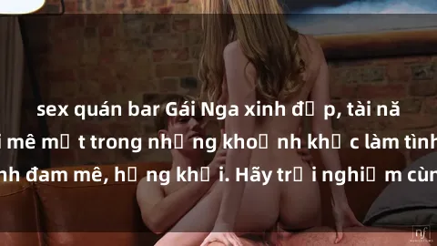 sex quán bar Gái Nga xinh đẹp, tài năng khiến bạn phải mê mệt trong những khoảnh khắc làm tình đam mê, hứng khởi. Hãy trải nghiệm cùng họ ngay hôm nay!