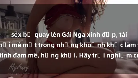 sex bị quay lén Gái Nga xinh đẹp, tài năng khiến bạn phải mê mệt trong những khoảnh khắc làm tình đam mê, hứng khởi. Hãy trải nghiệm cùng họ ngay hôm nay!