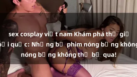 sex cosplay việt nam Khám phá thế giới phim sex ngoại quốc: Những bộ phim nóng bỏng không thể bỏ qua!