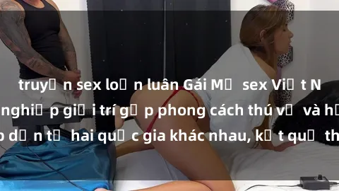 truyện sex loạn luân Gái Mỹ sex Việt Nam: Khi nền công nghiệp giải trí gặp phong cách thú vị và hấp dẫn từ hai quốc gia khác nhau, kết quả thú vị không thể bỏ qua.