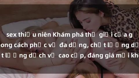sex thiếu niên Khám phá thế giới của gái gọi Việt Nam: Phong cách phục vụ đa dạng, chất lượng dịch vụ cao cấp, đáng giá mọi khoản chi phí