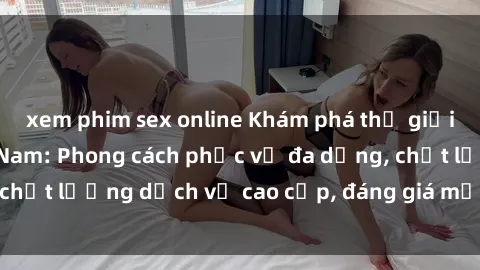 xem phim sex online Khám phá thế giới của gái gọi Việt Nam: Phong cách phục vụ đa dạng, chất lượng dịch vụ cao cấp, đáng giá mọi khoản chi phí