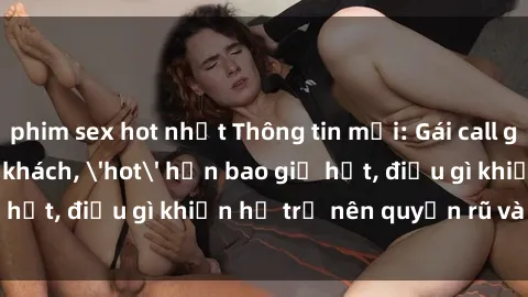 phim sex hot nhất Thông tin mới: Gái call girl Việt Nam đắt khách, 'hot' hơn bao giờ hết, điều gì khiến họ trở nên quyến rũ và đáng chú ý?