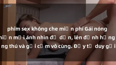 phim sex không che miễn phí Gái nóng bỏng khỏa thân khiến mọi ánh nhìn đổ dồn, lên đỉnh hứng thú và gợi cảm vô cùng. Đầy tư duy gợi cảm và quyến rũ.