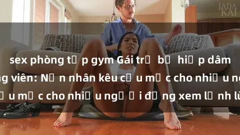 sex phòng tập gym Gái trẻ bị hiếp dâm bạo lực trong công viên: Nạn nhân kêu cứu mặc cho nhiều người đứng xem lạnh lùng