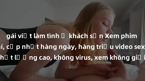 gái việt làm tình ở khách sạn Xem phim sex online miễn phí, cập nhật hàng ngày, hàng triệu video sex HD chất lượng cao, không virus, xem không giới hạn, hoàn toàn miễn phí.