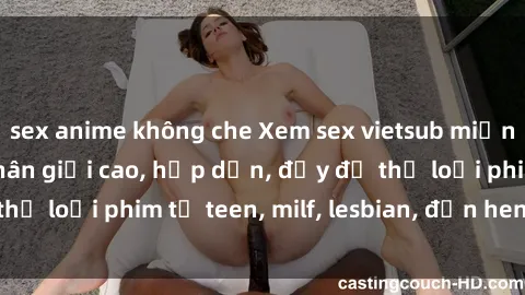 sex anime không che Xem sex vietsub miễn phí tại nhà, độ phân giải cao, hấp dẫn, đầy đủ thể loại phim từ teen, milf, lesbian, đến hentai và jav.