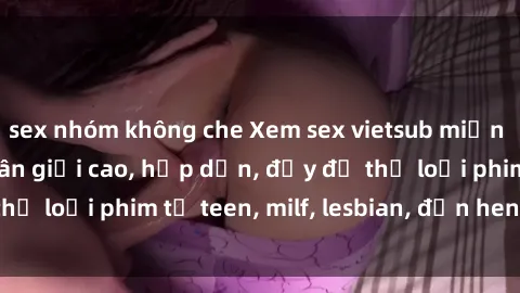 sex nhóm không che Xem sex vietsub miễn phí tại nhà, độ phân giải cao, hấp dẫn, đầy đủ thể loại phim từ teen, milf, lesbian, đến hentai và jav.