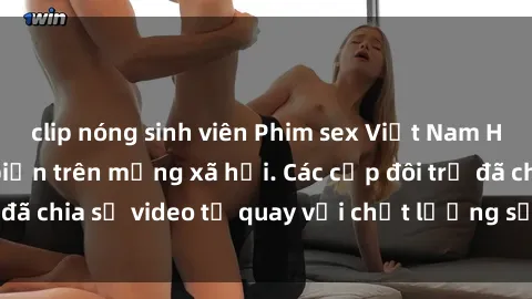 clip nóng sinh viên Phim sex Việt Nam HD ngày càng phổ biến trên mạng xã hội. Các cặp đôi trẻ đã chia sẻ video tự quay với chất lượng sắc nét, gợi cảm.