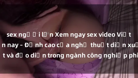 sex người lớn Xem ngay sex video Việt Nam hot nhất hiện nay – Đỉnh cao của nghệ thuật diễn xuất và đạo diễn trong ngành công nghiệp phim người lớn tại đây!