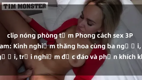 clip nóng phòng tắm Phong cách sex 3P độc đáo tại Việt Nam: Kinh nghiệm thăng hoa cùng ba người, trải nghiệm độc đáo và phấn khích không thể bỏ lỡ!