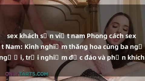 sex khách sạn việt nam Phong cách sex 3P độc đáo tại Việt Nam: Kinh nghiệm thăng hoa cùng ba người, trải nghiệm độc đáo và phấn khích không thể bỏ lỡ!