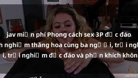 jav miễn phí Phong cách sex 3P độc đáo tại Việt Nam: Kinh nghiệm thăng hoa cùng ba người, trải nghiệm độc đáo và phấn khích không thể bỏ lỡ!