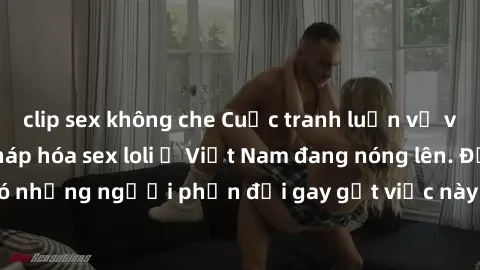 clip sex không che Cuộc tranh luận về việc có nên hợp pháp hóa sex loli ở Việt Nam đang nóng lên. Đồng thời, cũng có những người phản đối gay gắt việc này vì lo ngại về tác động tiêu cực lên trẻ em và