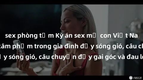 sex phòng tắm Kỳ án sex mẹ con Việt Nam: Sự sở hữu và xâm phạm trong gia đình đầy sóng gió, câu chuyện đầy gai góc và đau lòng.