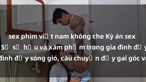 sex phim việt nam không che Kỳ án sex mẹ con Việt Nam: Sự sở hữu và xâm phạm trong gia đình đầy sóng gió, câu chuyện đầy gai góc và đau lòng.