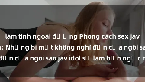 làm tình ngoài đường Phong cách sex jav idol siêu hấp dẫn: Những bí mật không nghĩ đến của ngôi sao jav idol sẽ làm bạn ngạc nhiên!