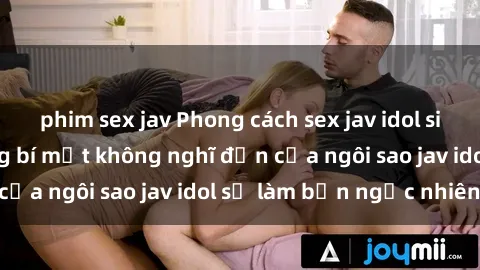phim sex jav Phong cách sex jav idol siêu hấp dẫn: Những bí mật không nghĩ đến của ngôi sao jav idol sẽ làm bạn ngạc nhiên!