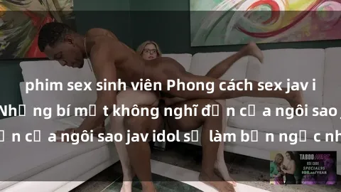 phim sex sinh viên Phong cách sex jav idol siêu hấp dẫn: Những bí mật không nghĩ đến của ngôi sao jav idol sẽ làm bạn ngạc nhiên!