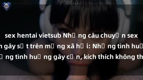 sex hentai vietsub Những câu chuyện sex sinh viên Việt Nam gây sốt trên mạng xã hội: Những tình huống gây cấn, kích thích không thể bỏ qua
