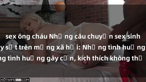 sex ông cháu Những câu chuyện sex sinh viên Việt Nam gây sốt trên mạng xã hội: Những tình huống gây cấn, kích thích không thể bỏ qua