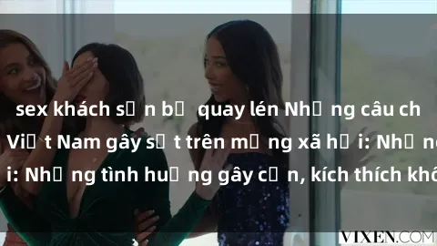 sex khách sạn bị quay lén Những câu chuyện sex sinh viên Việt Nam gây sốt trên mạng xã hội: Những tình huống gây cấn, kích thích không thể bỏ qua