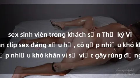 sex sinh viên trong khách sạn Thư ký Việt Nam bị phát tán clip sex đáng xấu hổ, cô gặp nhiều khó khăn vì sự việc gây rúng động này.