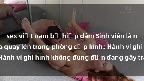sex việt nam bị hiếp dâm Sinh viên là nạn nhân của video quay lén trong phòng cấp kính: Hành vi ghi hình không đúng đắn đang gây tranh cãi lớn