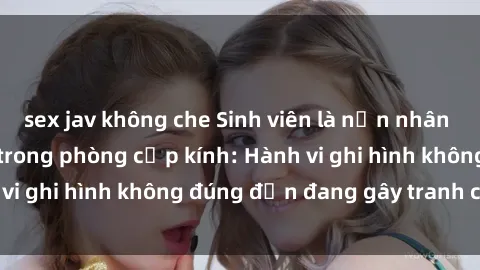 sex jav không che Sinh viên là nạn nhân của video quay lén trong phòng cấp kính: Hành vi ghi hình không đúng đắn đang gây tranh cãi lớn