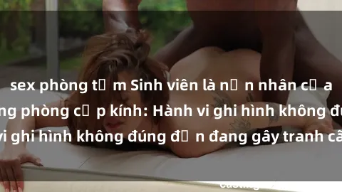 sex phòng tắm Sinh viên là nạn nhân của video quay lén trong phòng cấp kính: Hành vi ghi hình không đúng đắn đang gây tranh cãi lớn