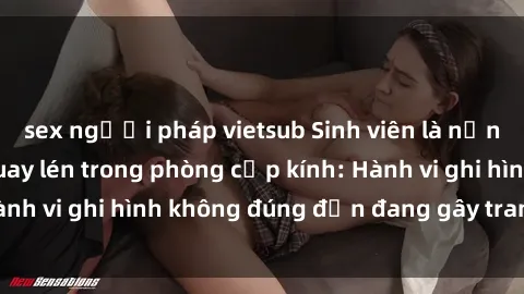 sex người pháp vietsub Sinh viên là nạn nhân của video quay lén trong phòng cấp kính: Hành vi ghi hình không đúng đắn đang gây tranh cãi lớn