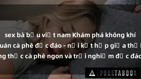 sex bà bầu việt nam Khám phá không khí độc đáo tại sex quán cà phê độc đáo - nơi kết hợp giữa thưởng thức cà phê ngon và trải nghiệm độc đáo của không gian sex shop.