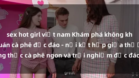 sex hot girl việt nam Khám phá không khí độc đáo tại sex quán cà phê độc đáo - nơi kết hợp giữa thưởng thức cà phê ngon và trải nghiệm độc đáo của không gian sex shop.