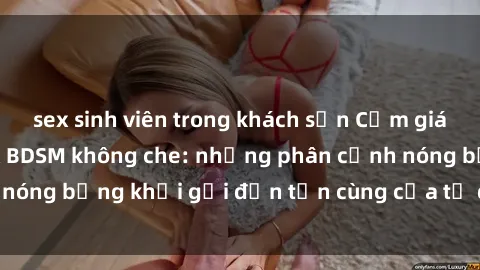 sex sinh viên trong khách sạn Cảm giác mạnh mẽ với sex BDSM không che: những phân cảnh nóng bỏng khơi gợi đến tận cùng của tư duy và cơ thể.