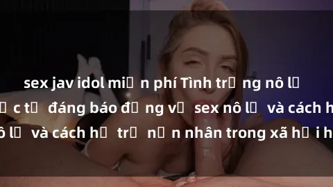 sex jav idol miễn phí Tình trạng nô lệ tình dục: Những thực tế đáng báo động về sex nô lệ và cách hỗ trợ nạn nhân trong xã hội hiện nay