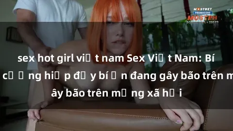 sex hot girl việt nam Sex Việt Nam: Bí mật về vụ cưỡng hiếp đầy bí ẩn đang gây bão trên mạng xã hội