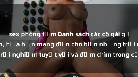 sex phòng tắm Danh sách các cô gái gọi Việt Nam hấp dẫn, hứa hẹn mang đến cho bạn những trải nghiệm tuyệt vời và đắm chìm trong cảm xúc tuyệt vời.