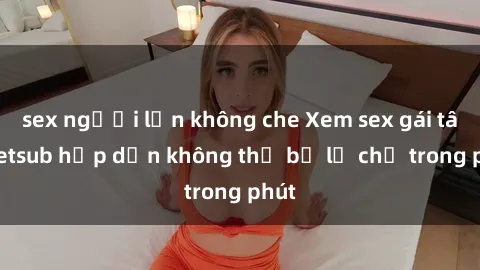 sex người lớn không che Xem sex gái tây vietsub hấp dẫn không thể bỏ lỡ chỉ trong phút