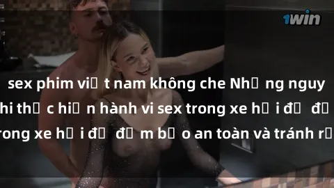 sex phim việt nam không che Những nguyên tắc cần nhớ khi thực hiện hành vi sex trong xe hơi để đảm bảo an toàn và tránh rủi ro.