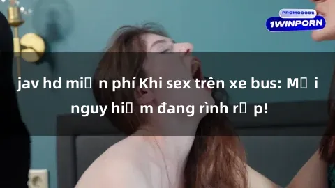 jav hd miễn phí Khi sex trên xe bus: Mối nguy hiểm đang rình rập!