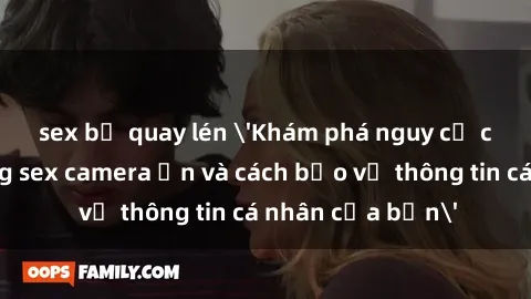 sex bị quay lén 'Khám phá nguy cơ của việc sử dụng sex camera ẩn và cách bảo vệ thông tin cá nhân của bạn'
